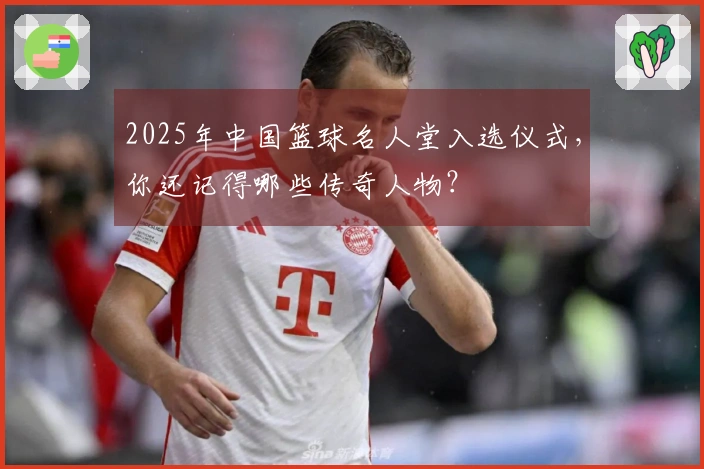 2025年中国篮球名人堂入选仪式，你还记得哪些传奇人物？
