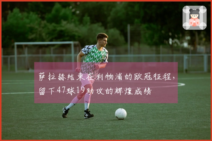 萨拉赫结束在利物浦的欧冠征程，留下47球19助攻的辉煌成绩
