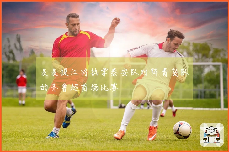 麦麦提江将执掌泰安队对阵青岛队的齐鲁超首场比赛