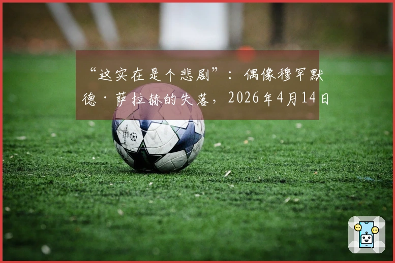 “这实在是个悲剧”：偶像穆罕默德·萨拉赫的失落，2026年4月14日在利物浦化为“无影无踪”
