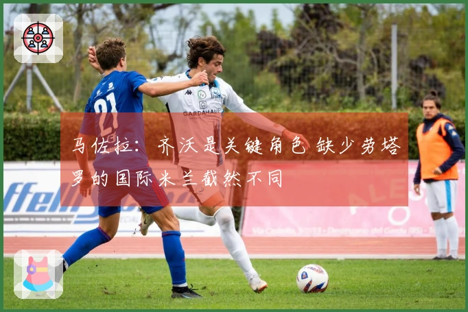 马佐拉：齐沃是关键角色 缺少劳塔罗的国际米兰截然不同