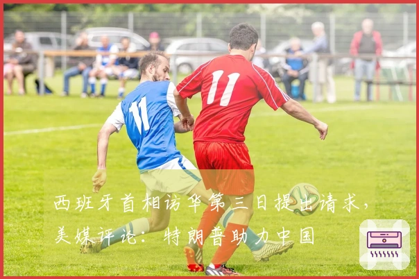 西班牙首相访华第三日提出请求，美媒评论：特朗普助力中国