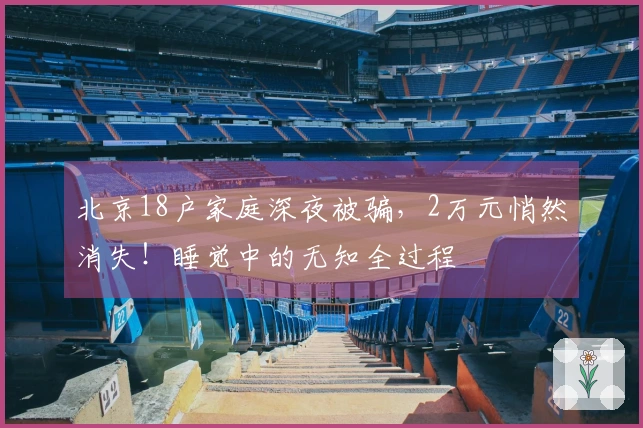 北京18户家庭深夜被骗，2万元悄然消失！睡觉中的无知全过程