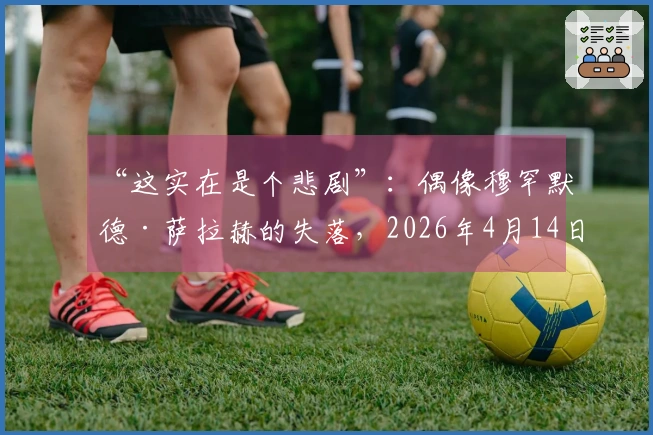 “这实在是个悲剧”：偶像穆罕默德·萨拉赫的失落，2026年4月14日在利物浦化为“无影无踪”