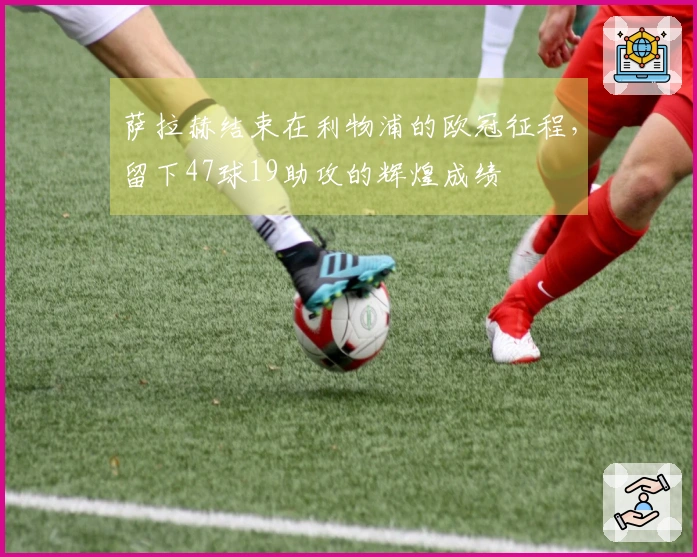 萨拉赫结束在利物浦的欧冠征程，留下47球19助攻的辉煌成绩