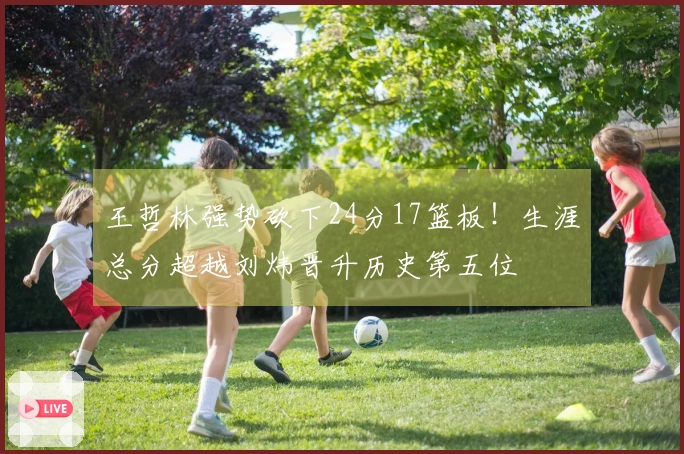 王哲林强势砍下24分17篮板！生涯总分超越刘炜晋升历史第五位