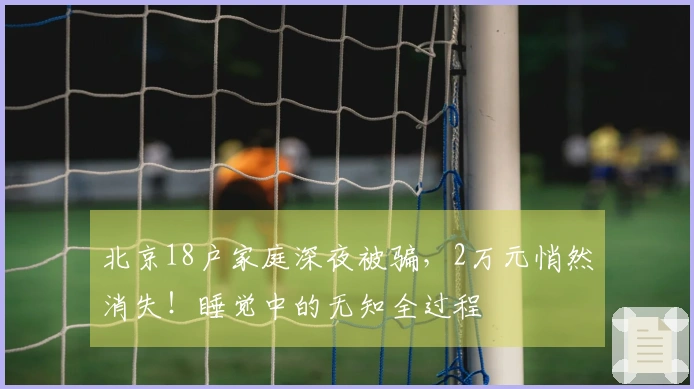 北京18户家庭深夜被骗，2万元悄然消失！睡觉中的无知全过程