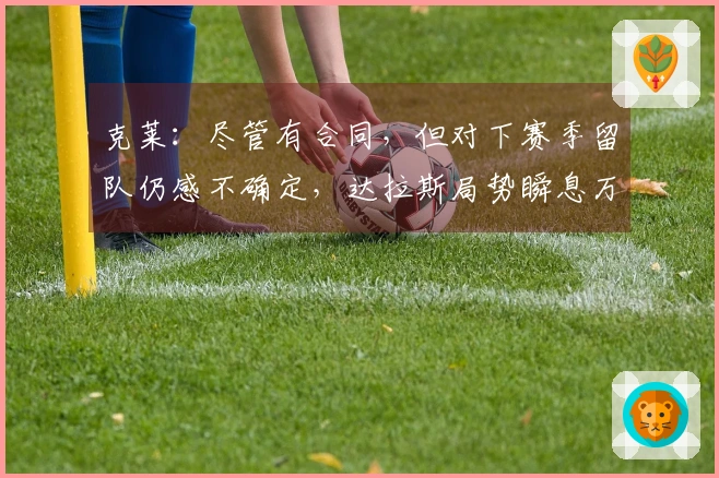 克莱：尽管有合同，但对下赛季留队仍感不确定，达拉斯局势瞬息万变