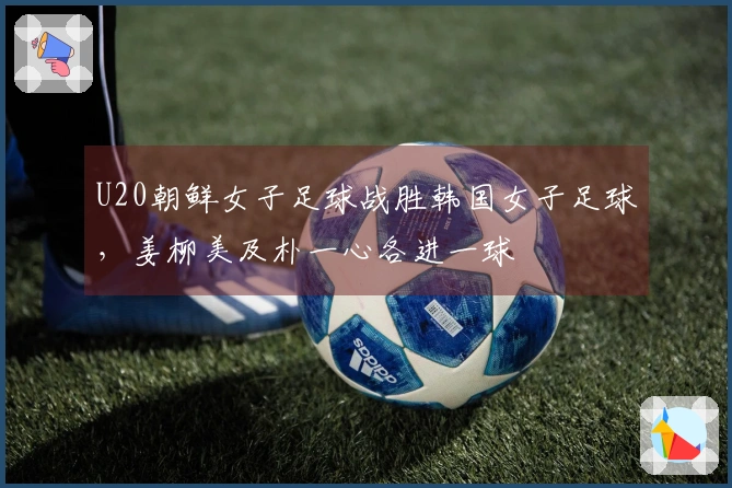 U20朝鲜女子足球战胜韩国女子足球，姜柳美及朴一心各进一球